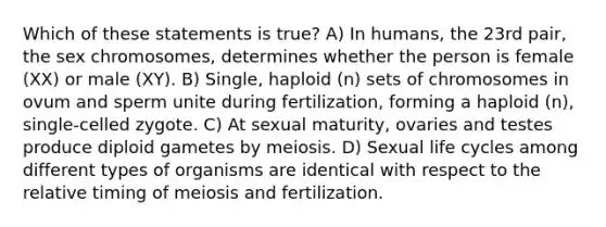 Which of these statements is true? A) In humans, the 23rd pair, the sex chromosomes, determines whether the person is female (XX) or male (XY). B) Single, haploid (n) sets of chromosomes in ovum and sperm unite during fertilization, forming a haploid (n), single-celled zygote. C) At sexual maturity, ovaries and testes produce diploid gametes by meiosis. D) Sexual life cycles among different types of organisms are identical with respect to the relative timing of meiosis and fertilization.