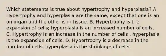 Which statements is true about hypertrophy and hyperplasia? A Hypertrophy and hyperplasia are the same, except that one is an on organ and the other is in tissue. B. Hypertrophy is the expansion of cells; hyperplasia is an increased number of cells. C. Hypertrophy is an increase in the number of cells , hyperplasia is the expansion of cells. D. Hypertrophy is a decrease in the number of cells, hyperplasia is the shrinkage of cells.