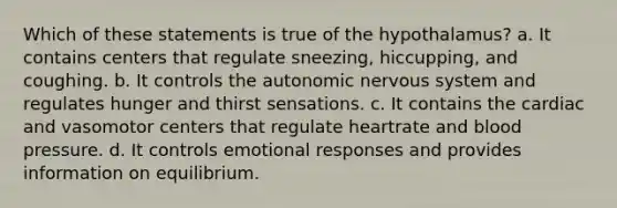 Which of these statements is true of the hypothalamus? a. It contains centers that regulate sneezing, hiccupping, and coughing. b. It controls the autonomic nervous system and regulates hunger and thirst sensations. c. It contains the cardiac and vasomotor centers that regulate heartrate and blood pressure. d. It controls emotional responses and provides information on equilibrium.