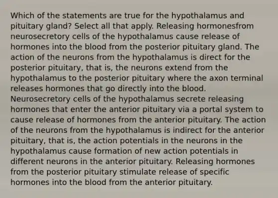 Which of the statements are true for the hypothalamus and pituitary gland? Select all that apply. Releasing hormonesfrom neurosecretory cells of the hypothalamus cause release of hormones into the blood from the posterior pituitary gland. The action of the neurons from the hypothalamus is direct for the posterior pituitary, that is, the neurons extend from the hypothalamus to the posterior pituitary where the axon terminal releases hormones that go directly into the blood. Neurosecretory cells of the hypothalamus secrete releasing hormones that enter the anterior pituitary via a portal system to cause release of hormones from the anterior pituitary. The action of the neurons from the hypothalamus is indirect for the anterior pituitary, that is, the action potentials in the neurons in the hypothalamus cause formation of new action potentials in different neurons in the anterior pituitary. Releasing hormones from the posterior pituitary stimulate release of specific hormones into the blood from the anterior pituitary.