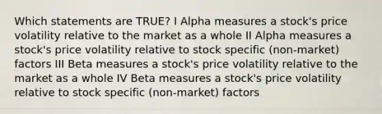 Which statements are TRUE? I Alpha measures a stock's price volatility relative to the market as a whole II Alpha measures a stock's price volatility relative to stock specific (non-market) factors III Beta measures a stock's price volatility relative to the market as a whole IV Beta measures a stock's price volatility relative to stock specific (non-market) factors