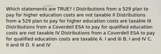 Which statements are TRUE? I Distributions from a 529 plan to pay for higher education costs are not taxable II Distributions from a 529 plan to pay for higher education costs are taxable III Distributions from a Coverdell ESA to pay for qualified education costs are not taxable IV Distributions from a Coverdell ESA to pay for qualified education costs are taxable A. I and III B. I and IV C. II and III D. II and IV