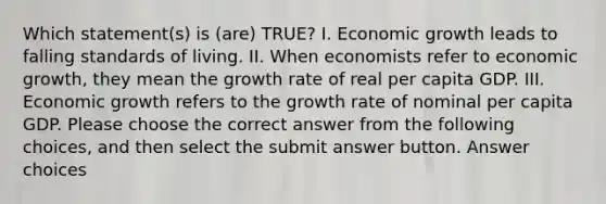 Which statement(s) is (are) TRUE? I. Economic growth leads to falling standards of living. II. When economists refer to economic growth, they mean the growth rate of real per capita GDP. III. Economic growth refers to the growth rate of nominal per capita GDP. Please choose the correct answer from the following choices, and then select the submit answer button. Answer choices