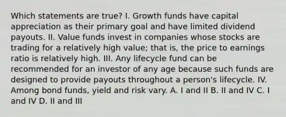 Which statements are true? I. Growth funds have capital appreciation as their primary goal and have limited dividend payouts. II. Value funds invest in companies whose stocks are trading for a relatively high value; that is, the price to earnings ratio is relatively high. III. Any lifecycle fund can be recommended for an investor of any age because such funds are designed to provide payouts throughout a person's lifecycle. IV. Among bond funds, yield and risk vary. A. I and II B. II and IV C. I and IV D. II and III