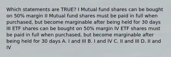 Which statements are TRUE? I Mutual fund shares can be bought on 50% margin II Mutual fund shares must be paid in full when purchased, but become marginable after being held for 30 days III ETF shares can be bought on 50% margin IV ETF shares must be paid in full when purchased, but become marginable after being held for 30 days A. I and III B. I and IV C. II and III D. II and IV