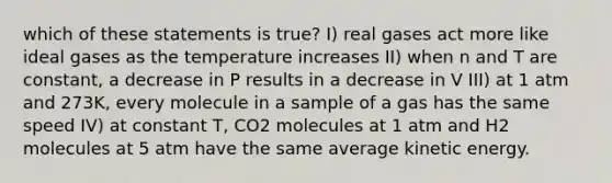 which of these statements is true? I) real gases act more like ideal gases as the temperature increases II) when n and T are constant, a decrease in P results in a decrease in V III) at 1 atm and 273K, every molecule in a sample of a gas has the same speed IV) at constant T, CO2 molecules at 1 atm and H2 molecules at 5 atm have the same average kinetic energy.