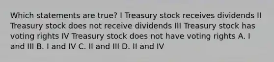 Which statements are true? I Treasury stock receives dividends II Treasury stock does not receive dividends III Treasury stock has voting rights IV Treasury stock does not have voting rights A. I and III B. I and IV C. II and III D. II and IV