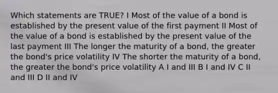 Which statements are TRUE? I Most of the value of a bond is established by the present value of the first payment II Most of the value of a bond is established by the present value of the last payment III The longer the maturity of a bond, the greater the bond's price volatility IV The shorter the maturity of a bond, the greater the bond's price volatility A I and III B I and IV C II and III D II and IV