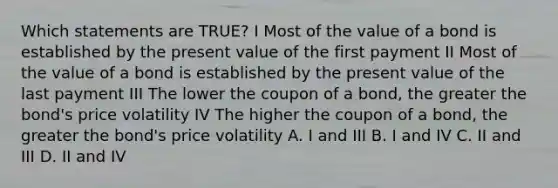 Which statements are TRUE? I Most of the value of a bond is established by the present value of the first payment II Most of the value of a bond is established by the present value of the last payment III The lower the coupon of a bond, the greater the bond's price volatility IV The higher the coupon of a bond, the greater the bond's price volatility A. I and III B. I and IV C. II and III D. II and IV