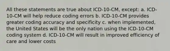 All these statements are true about ICD-10-CM, except: a. ICD-10-CM will help reduce coding errors b. ICD-10-CM provides greater coding accuracy and specificity c. when implemented, the United States will be the only nation using the ICD-10-CM coding system d. ICD-10-CM will result in improved efficiency of care and lower costs