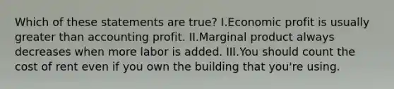 Which of these statements are true? I.Economic profit is usually greater than accounting profit. II.Marginal product always decreases when more labor is added. III.You should count the cost of rent even if you own the building that you're using.