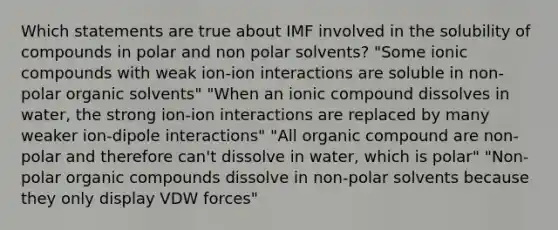 Which statements are true about IMF involved in the solubility of compounds in polar and non polar solvents? "Some ionic compounds with weak ion-ion interactions are soluble in non-polar organic solvents" "When an ionic compound dissolves in water, the strong ion-ion interactions are replaced by many weaker ion-dipole interactions" "All organic compound are non-polar and therefore can't dissolve in water, which is polar" "Non-polar organic compounds dissolve in non-polar solvents because they only display VDW forces"