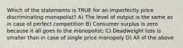 Which of the statements is TRUE for an imperfectly price discriminating monopolist? A) The level of output is the same as in case of perfect competition B) Consumer surplus is zero because it all goes to the monopolist; C) Deadweight loss is smaller than in case of single price monopoly D) All of the above