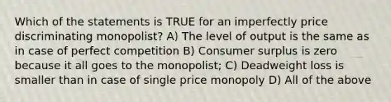 Which of the statements is TRUE for an imperfectly price discriminating monopolist? A) The level of output is the same as in case of perfect competition B) Consumer surplus is zero because it all goes to the monopolist; C) Deadweight loss is smaller than in case of single price monopoly D) All of the above