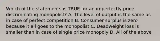 Which of the statements is TRUE for an imperfectly price discriminating monopolist? A. The level of output is the same as in case of perfect competition B. Consumer surplus is zero because it all goes to the monopolist C. Deadweight loss is smaller than in case of single price monopoly D. All of the above