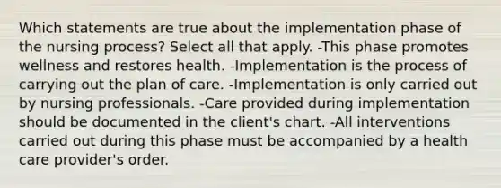 Which statements are true about the implementation phase of the nursing process? Select all that apply. -This phase promotes wellness and restores health. -Implementation is the process of carrying out the plan of care. -Implementation is only carried out by nursing professionals. -Care provided during implementation should be documented in the client's chart. -All interventions carried out during this phase must be accompanied by a health care provider's order.