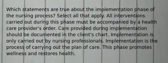 Which statements are true about the implementation phase of the nursing process? Select all that apply. All interventions carried out during this phase must be accompanied by a health care provider's order. Care provided during implementation should be documented in the client's chart. Implementation is only carried out by nursing professionals. Implementation is the process of carrying out the plan of care. This phase promotes wellness and restores health.