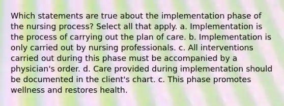 Which statements are true about the implementation phase of the nursing process? Select all that apply. a. Implementation is the process of carrying out the plan of care. b. Implementation is only carried out by nursing professionals. c. All interventions carried out during this phase must be accompanied by a physician's order. d. Care provided during implementation should be documented in the client's chart. c. This phase promotes wellness and restores health.