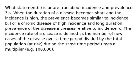 What statement(s) is or are true about incidence and prevalence ? a. When the duration of a disease becomes short and the incidence is high, the prevalence becomes similar to incidence. b. For a chronic disease of high incidence and long duration, prevalence of the disease increases relative to incidence. c. The incidence rate of a disease is defined as the number of new cases of the disease over a time period divided by the total population (at risk) during the same time period times a multiplier (e.g. 100,000).