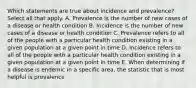 Which statements are true about incidence and prevalence? Select all that apply. A. Prevalence is the number of new cases of a disease or health condition B. Incidence is the number of new cases of a disease or health condition C. Prevalence refers to all of the people with a particular health condition existing in a given population at a given point in time D. Incidence refers to all of the people with a particular health condition existing in a given population at a given point in time E. When determining if a disease is endemic in a specific area, the statistic that is most helpful is prevalence