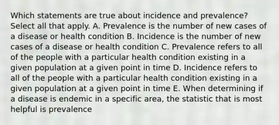 Which statements are true about incidence and prevalence? Select all that apply. A. Prevalence is the number of new cases of a disease or health condition B. Incidence is the number of new cases of a disease or health condition C. Prevalence refers to all of the people with a particular health condition existing in a given population at a given point in time D. Incidence refers to all of the people with a particular health condition existing in a given population at a given point in time E. When determining if a disease is endemic in a specific area, the statistic that is most helpful is prevalence