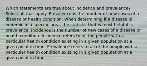 Which statements are true about incidence and prevalence? Select all that apply. Prevalence is the number of new cases of a disease or health condition. When determining if a disease is endemic in a specific area, the statistic that is most helpful is prevalence. Incidence is the number of new cases of a disease or health condition. Incidence refers to all the people with a particular health condition existing in a given population at a given point in time. Prevalence refers to all of the people with a particular health condition existing in a given population at a given point in time.