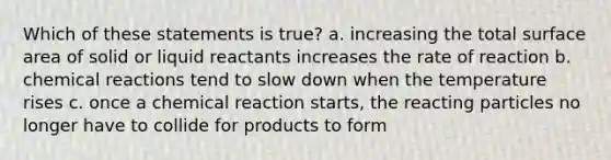 Which of these statements is true? a. increasing the total surface area of solid or liquid reactants increases the rate of reaction b. chemical reactions tend to slow down when the temperature rises c. once a chemical reaction starts, the reacting particles no longer have to collide for products to form