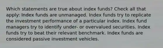 Which statements are true about index funds? Check all that apply: Index funds are unmanaged. Index funds try to replicate the investment performance of a particular index. Index fund managers try to identify under- or overvalued securities. Index funds try to beat their relevant benchmark. Index funds are considered passive investment vehicles.