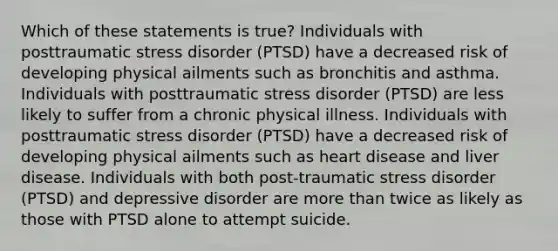 Which of these statements is true? Individuals with posttraumatic stress disorder (PTSD) have a decreased risk of developing physical ailments such as bronchitis and asthma. Individuals with posttraumatic stress disorder (PTSD) are less likely to suffer from a chronic physical illness. Individuals with posttraumatic stress disorder (PTSD) have a decreased risk of developing physical ailments such as heart disease and liver disease. Individuals with both post-traumatic stress disorder (PTSD) and depressive disorder are more than twice as likely as those with PTSD alone to attempt suicide.