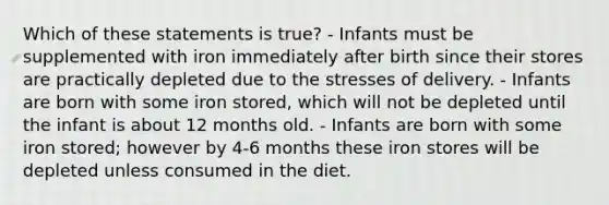 Which of these statements is true? - Infants must be supplemented with iron immediately after birth since their stores are practically depleted due to the stresses of delivery. - Infants are born with some iron stored, which will not be depleted until the infant is about 12 months old. - Infants are born with some iron stored; however by 4-6 months these iron stores will be depleted unless consumed in the diet.