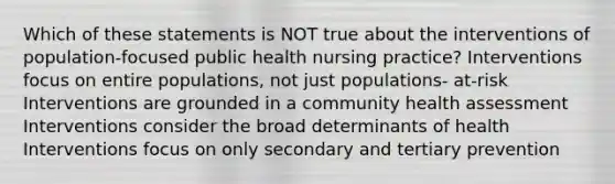 Which of these statements is NOT true about the interventions of population-focused public health nursing practice? Interventions focus on entire populations, not just populations- at-risk Interventions are grounded in a community health assessment Interventions consider the broad determinants of health Interventions focus on only secondary and tertiary prevention