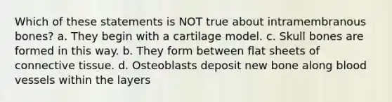 Which of these statements is NOT true about intramembranous bones? a. They begin with a cartilage model. c. Skull bones are formed in this way. b. They form between flat sheets of <a href='https://www.questionai.com/knowledge/kYDr0DHyc8-connective-tissue' class='anchor-knowledge'>connective tissue</a>. d. Osteoblasts deposit new bone along <a href='https://www.questionai.com/knowledge/kZJ3mNKN7P-blood-vessels' class='anchor-knowledge'>blood vessels</a> within the layers