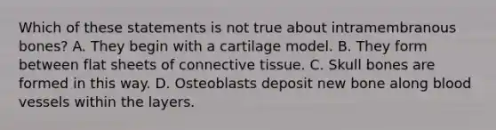 Which of these statements is not true about intramembranous bones? A. They begin with a cartilage model. B. They form between flat sheets of connective tissue. C. Skull bones are formed in this way. D. Osteoblasts deposit new bone along blood vessels within the layers.