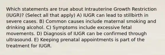 Which statements are true about Intrauterine Growth Restriction (IUGR)? (Select all that apply) A) IUGR can lead to stillbirth in severe cases. B) Common causes include maternal smoking and drinking alcohol. C) Symptoms include excessive fetal movements. D) Diagnosis of IUGR can be confirmed through ultrasound. E) Keeping prenatal appointments is part of the treatment for IUGR.