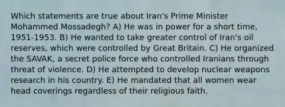 Which statements are true about Iran's Prime Minister Mohammed Mossadegh? A) He was in power for a short time, 1951-1953. B) He wanted to take greater control of Iran's oil reserves, which were controlled by Great Britain. C) He organized the SAVAK, a secret police force who controlled Iranians through threat of violence. D) He attempted to develop nuclear weapons research in his country. E) He mandated that all women wear head coverings regardless of their religious faith.