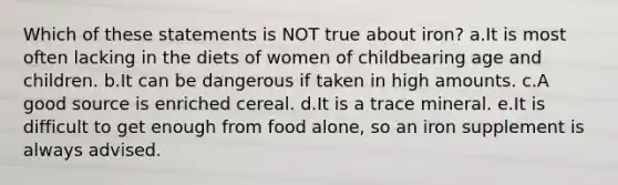 Which of these statements is NOT true about iron? a.It is most often lacking in the diets of women of childbearing age and children. b.It can be dangerous if taken in high amounts. c.A good source is enriched cereal. d.It is a trace mineral. e.It is difficult to get enough from food alone, so an iron supplement is always advised.