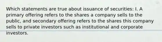 Which statements are true about issuance of securities: I. A primary offering refers to the shares a company sells to the public, and secondary offering refers to the shares this company sells to private investors such as institutional and corporate investors.