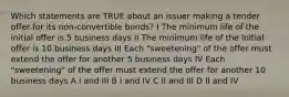 Which statements are TRUE about an issuer making a tender offer for its non-convertible bonds? I The minimum life of the initial offer is 5 business days II The minimum life of the initial offer is 10 business days III Each "sweetening" of the offer must extend the offer for another 5 business days IV Each "sweetening" of the offer must extend the offer for another 10 business days A I and III B I and IV C II and III D II and IV