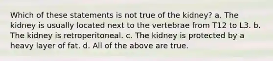 Which of these statements is not true of the kidney? a. The kidney is usually located next to the vertebrae from T12 to L3. b. The kidney is retroperitoneal. c. The kidney is protected by a heavy layer of fat. d. All of the above are true.