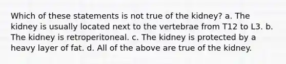 Which of these statements is not true of the kidney? a. The kidney is usually located next to the vertebrae from T12 to L3. b. The kidney is retroperitoneal. c. The kidney is protected by a heavy layer of fat. d. All of the above are true of the kidney.