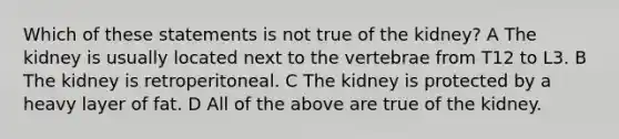 Which of these statements is not true of the kidney? A The kidney is usually located next to the vertebrae from T12 to L3. B The kidney is retroperitoneal. C The kidney is protected by a heavy layer of fat. D All of the above are true of the kidney.