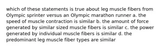 which of these statements is true about leg muscle fibers from Olympic sprinter versus an Olympic marathon runner a. the speed of muscle contraction is similar b. the amount of force generated by similar sized muscle fibers is similar c. the power generated by individual muscle fibers is similar d. the predominant leg muscle fiber types are similar