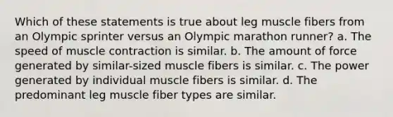 Which of these statements is true about leg muscle fibers from an Olympic sprinter versus an Olympic marathon runner? a. The speed of muscle contraction is similar. b. The amount of force generated by similar-sized muscle fibers is similar. c. The power generated by individual muscle fibers is similar. d. The predominant leg muscle fiber types are similar.