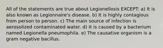 All of the statements are true about Legionellosis EXCEPT: a) It is also known as Legionnaire's disease. b) It is highly contagious from person to person. c) The main source of infection is aerosolized contaminated water. d) It is caused by a bacterium named Legionella pneumophila. e) The causative organism is a gram negative bacillus.