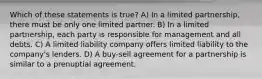 Which of these statements is true? A) In a limited partnership, there must be only one limited partner. B) In a limited partnership, each party is responsible for management and all debts. C) A limited liability company offers limited liability to the company's lenders. D) A buy-sell agreement for a partnership is similar to a prenuptial agreement.