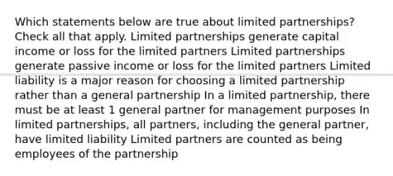 Which statements below are true about limited partnerships? Check all that apply. Limited partnerships generate capital income or loss for the limited partners Limited partnerships generate passive income or loss for the limited partners Limited liability is a major reason for choosing a limited partnership rather than a general partnership In a limited partnership, there must be at least 1 general partner for management purposes In limited partnerships, all partners, including the general partner, have limited liability Limited partners are counted as being employees of the partnership