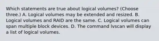 Which statements are true about logical volumes? (Choose three.) A. Logical volumes may be extended and resized. B. Logical volumes and RAID are the same. C. Logical volumes can span multiple block devices. D. The command lvscan will display a list of logical volumes.