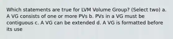 Which statements are true for LVM Volume Group? (Select two) a. A VG consists of one or more PVs b. PVs in a VG must be contiguous c. A VG can be extended d. A VG is formatted before its use