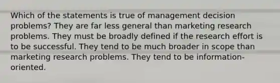 Which of the statements is true of management decision problems? They are far less general than marketing research problems. They must be broadly defined if the research effort is to be successful. They tend to be much broader in scope than marketing research problems. They tend to be information-oriented.