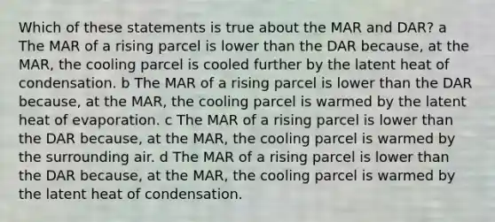 Which of these statements is true about the MAR and DAR? a The MAR of a rising parcel is lower than the DAR because, at the MAR, the cooling parcel is cooled further by the latent heat of condensation. b The MAR of a rising parcel is lower than the DAR because, at the MAR, the cooling parcel is warmed by the latent heat of evaporation. c The MAR of a rising parcel is lower than the DAR because, at the MAR, the cooling parcel is warmed by the surrounding air. d The MAR of a rising parcel is lower than the DAR because, at the MAR, the cooling parcel is warmed by the latent heat of condensation.